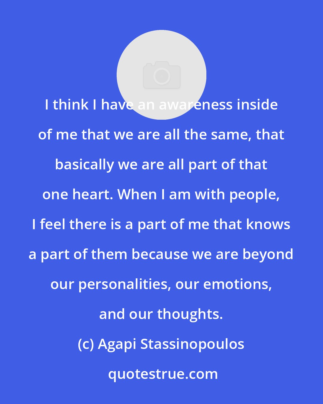 Agapi Stassinopoulos: I think I have an awareness inside of me that we are all the same, that basically we are all part of that one heart. When I am with people, I feel there is a part of me that knows a part of them because we are beyond our personalities, our emotions, and our thoughts.