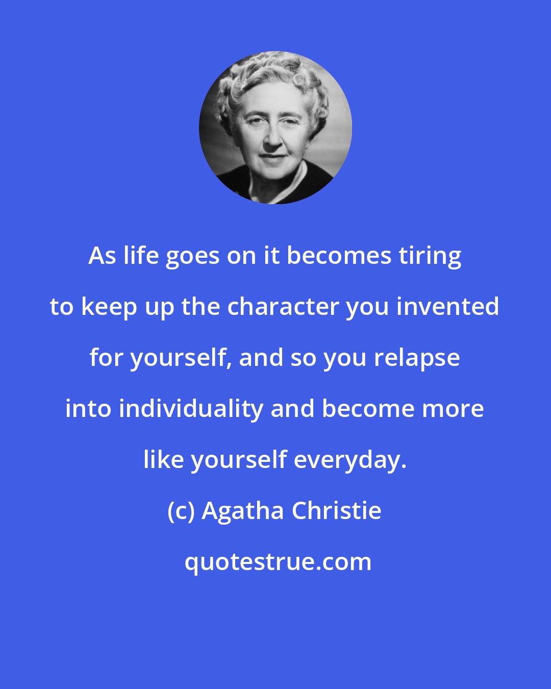 Agatha Christie: As life goes on it becomes tiring to keep up the character you invented for yourself, and so you relapse into individuality and become more like yourself everyday.