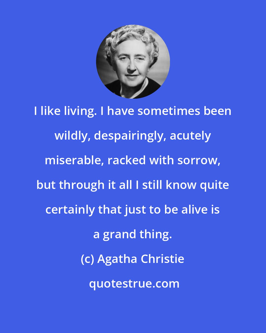 Agatha Christie: I like living. I have sometimes been wildly, despairingly, acutely miserable, racked with sorrow, but through it all I still know quite certainly that just to be alive is a grand thing.