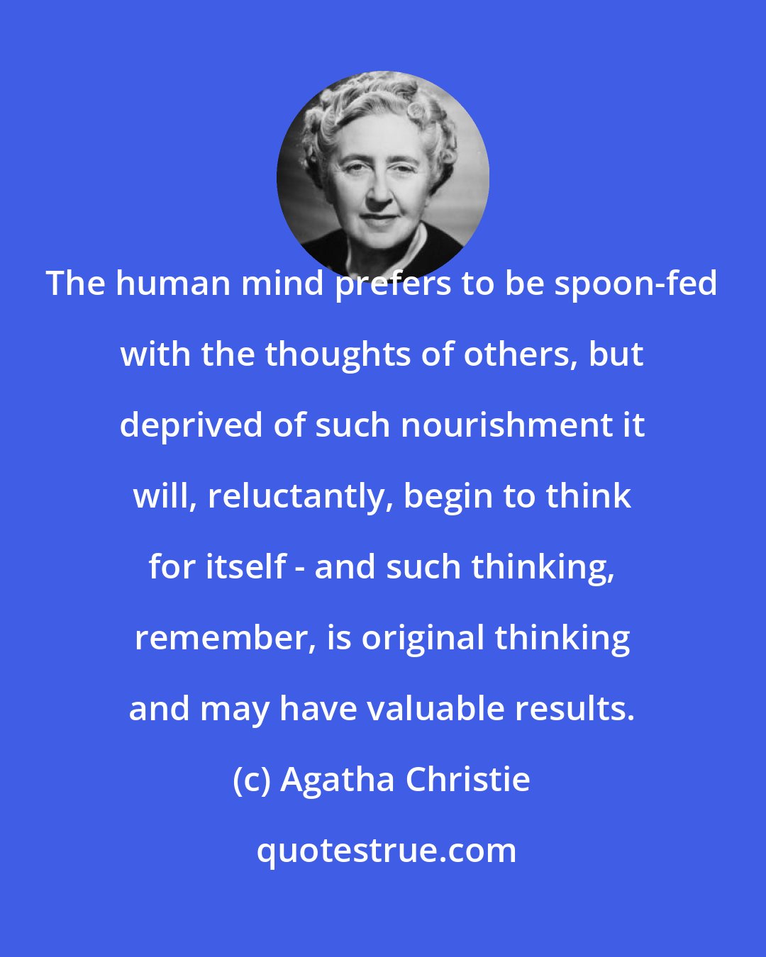 Agatha Christie: The human mind prefers to be spoon-fed with the thoughts of others, but deprived of such nourishment it will, reluctantly, begin to think for itself - and such thinking, remember, is original thinking and may have valuable results.