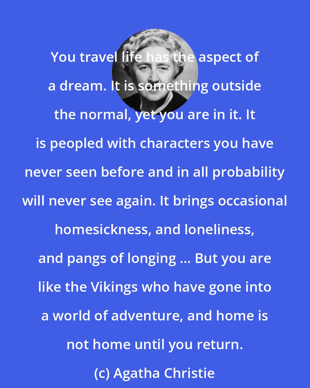 Agatha Christie: You travel life has the aspect of a dream. It is something outside the normal, yet you are in it. It is peopled with characters you have never seen before and in all probability will never see again. It brings occasional homesickness, and loneliness, and pangs of longing ... But you are like the Vikings who have gone into a world of adventure, and home is not home until you return.