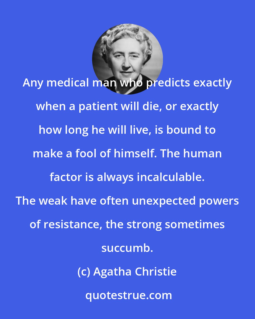 Agatha Christie: Any medical man who predicts exactly when a patient will die, or exactly how long he will live, is bound to make a fool of himself. The human factor is always incalculable. The weak have often unexpected powers of resistance, the strong sometimes succumb.