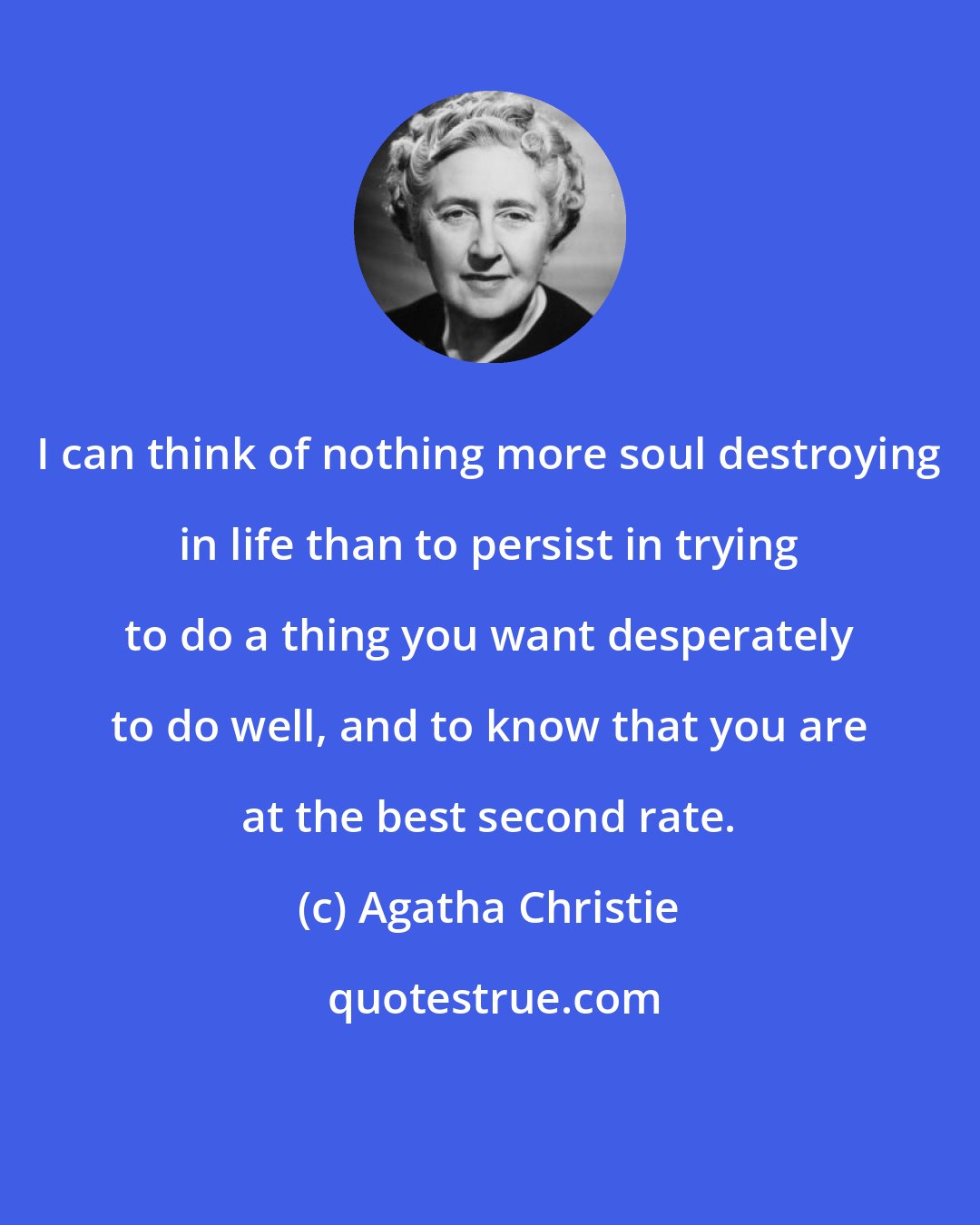 Agatha Christie: I can think of nothing more soul destroying in life than to persist in trying to do a thing you want desperately to do well, and to know that you are at the best second rate.