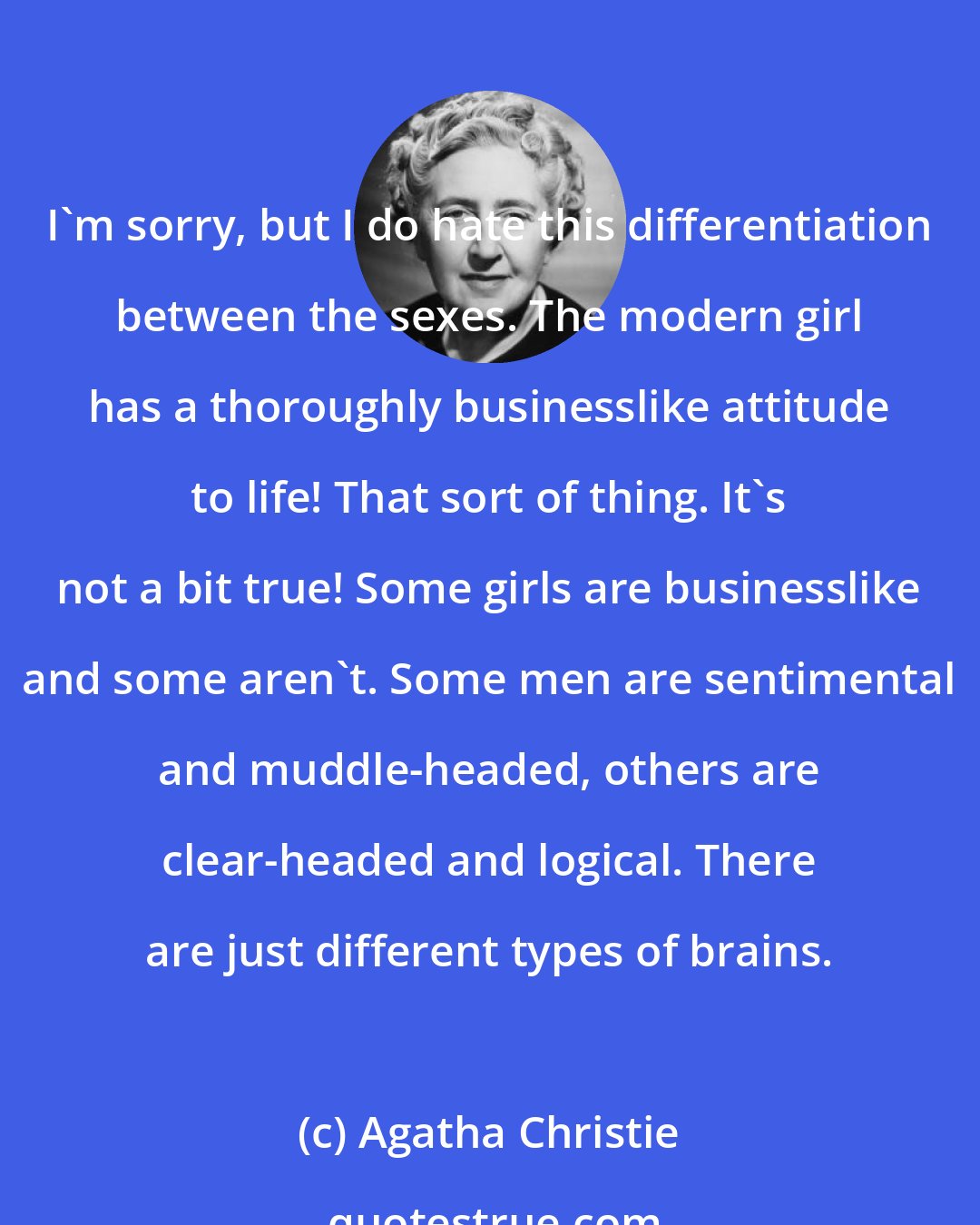 Agatha Christie: I'm sorry, but I do hate this differentiation between the sexes. The modern girl has a thoroughly businesslike attitude to life! That sort of thing. It's not a bit true! Some girls are businesslike and some aren't. Some men are sentimental and muddle-headed, others are clear-headed and logical. There are just different types of brains.