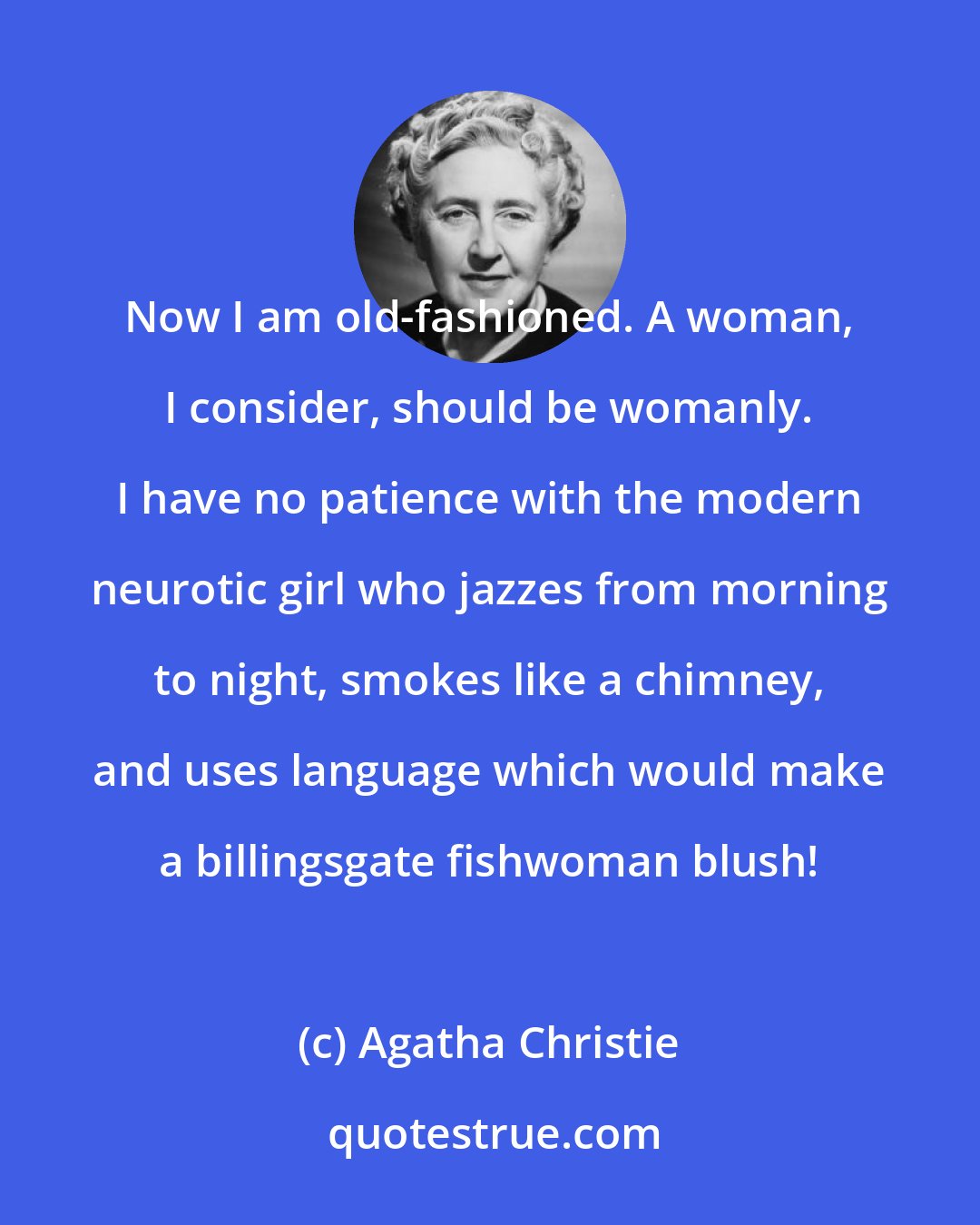 Agatha Christie: Now I am old-fashioned. A woman, I consider, should be womanly. I have no patience with the modern neurotic girl who jazzes from morning to night, smokes like a chimney, and uses language which would make a billingsgate fishwoman blush!