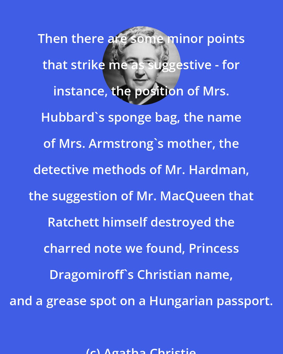 Agatha Christie: Then there are some minor points that strike me as suggestive - for instance, the position of Mrs. Hubbard's sponge bag, the name of Mrs. Armstrong's mother, the detective methods of Mr. Hardman, the suggestion of Mr. MacQueen that Ratchett himself destroyed the charred note we found, Princess Dragomiroff's Christian name, and a grease spot on a Hungarian passport.