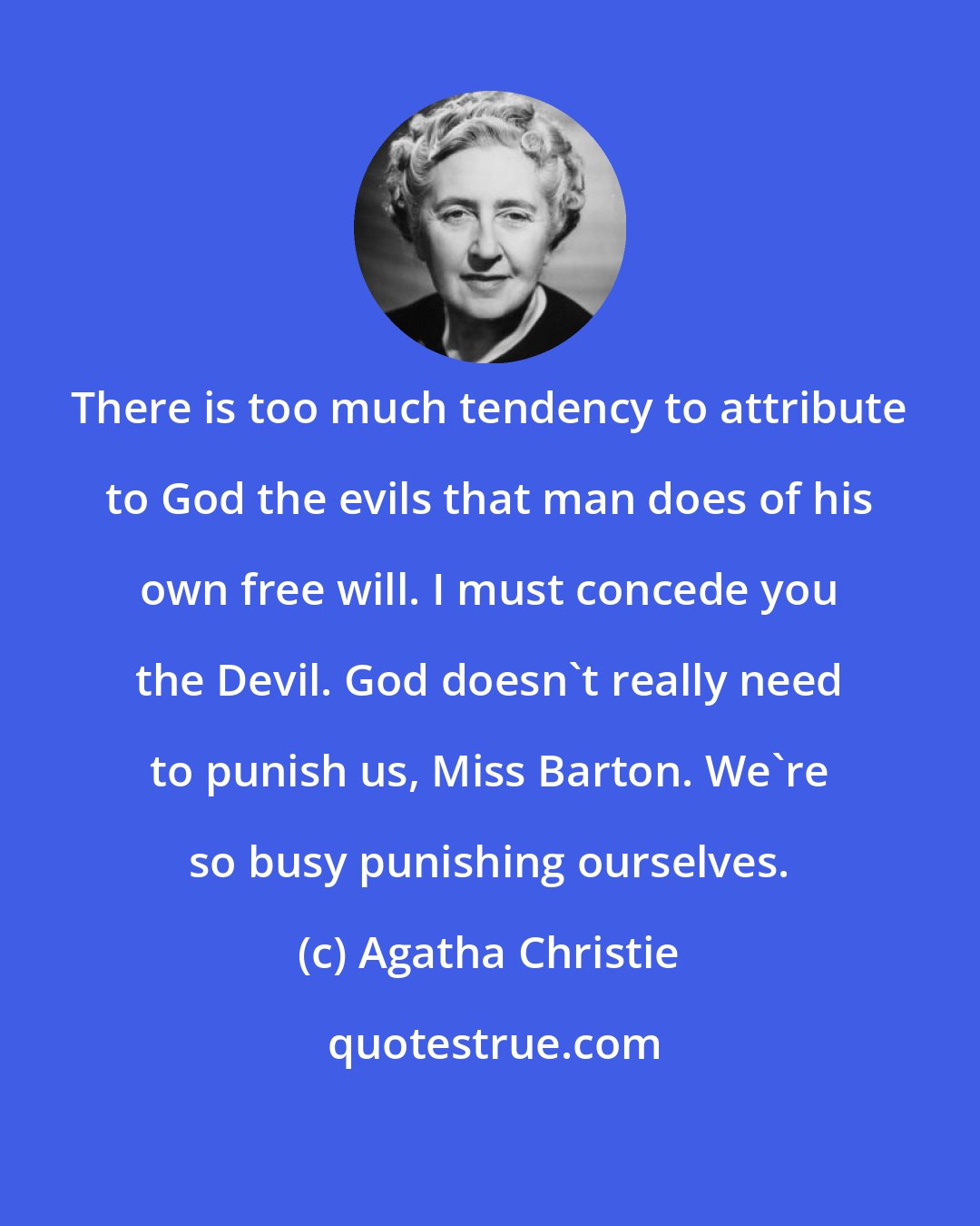 Agatha Christie: There is too much tendency to attribute to God the evils that man does of his own free will. I must concede you the Devil. God doesn't really need to punish us, Miss Barton. We're so busy punishing ourselves.