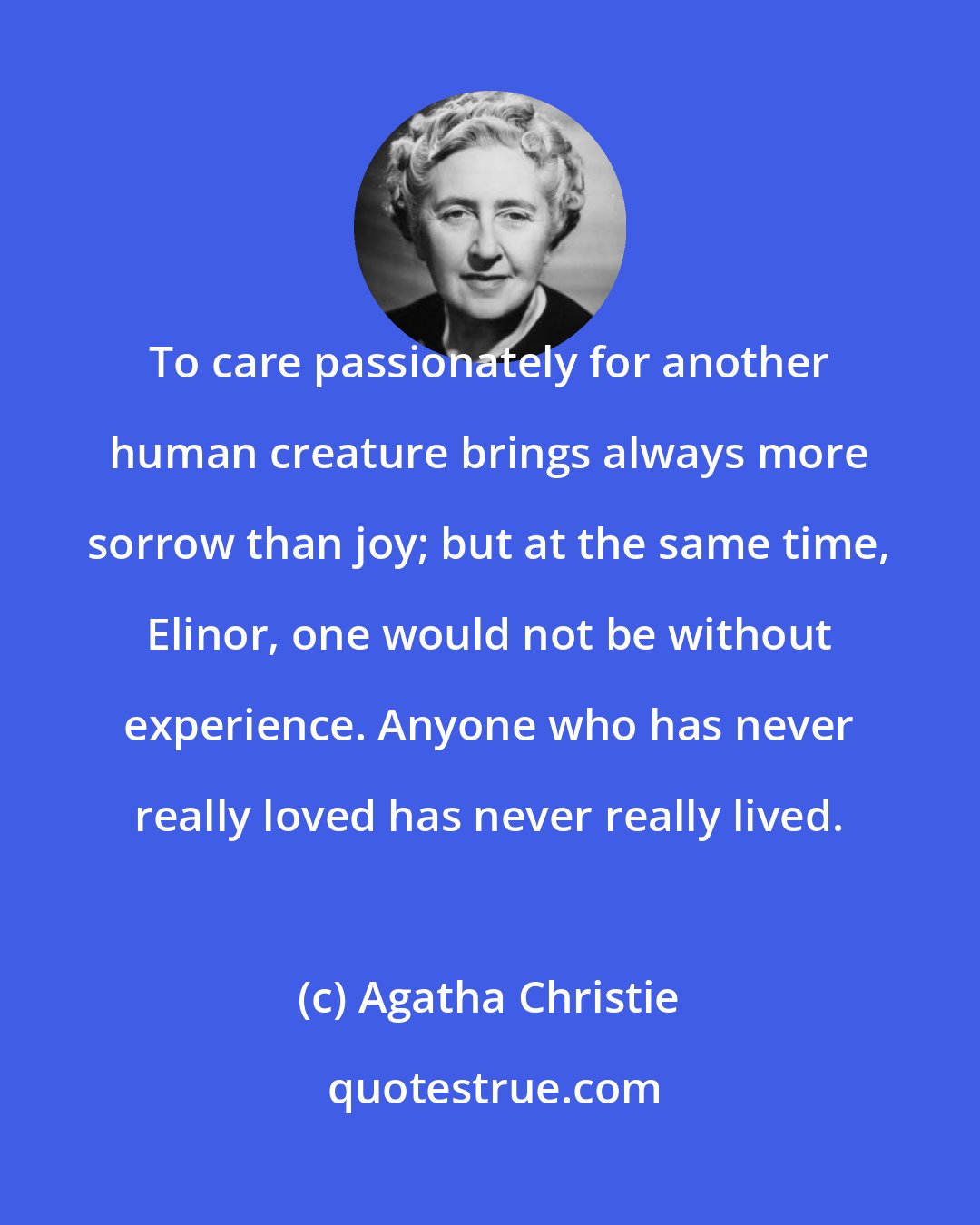 Agatha Christie: To care passionately for another human creature brings always more sorrow than joy; but at the same time, Elinor, one would not be without experience. Anyone who has never really loved has never really lived.