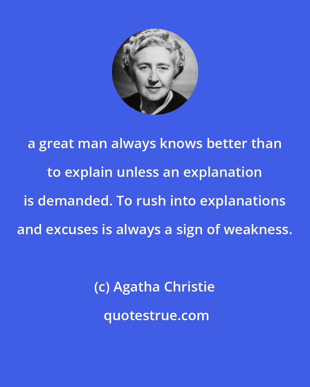 Agatha Christie: a great man always knows better than to explain unless an explanation is demanded. To rush into explanations and excuses is always a sign of weakness.