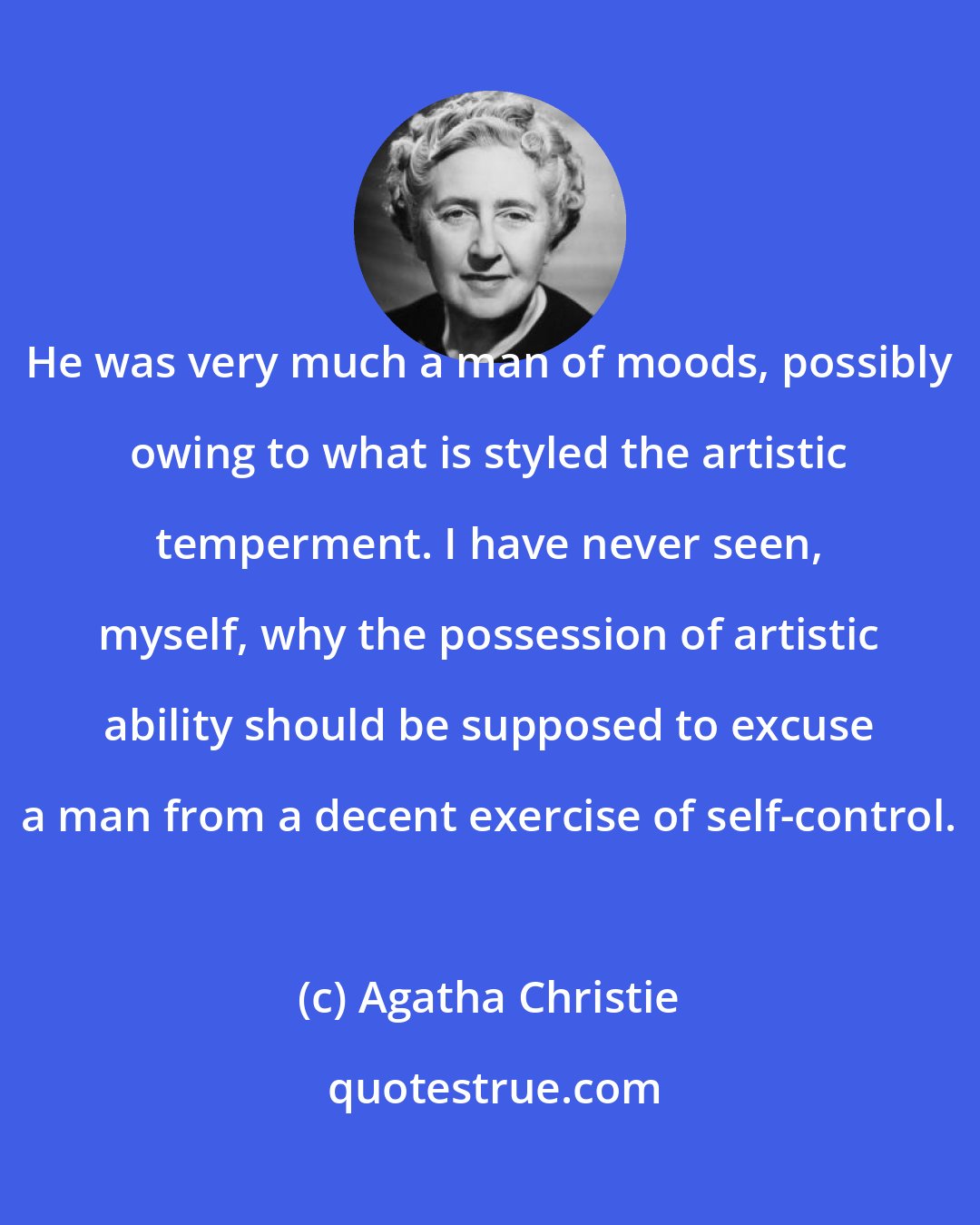 Agatha Christie: He was very much a man of moods, possibly owing to what is styled the artistic temperment. I have never seen, myself, why the possession of artistic ability should be supposed to excuse a man from a decent exercise of self-control.