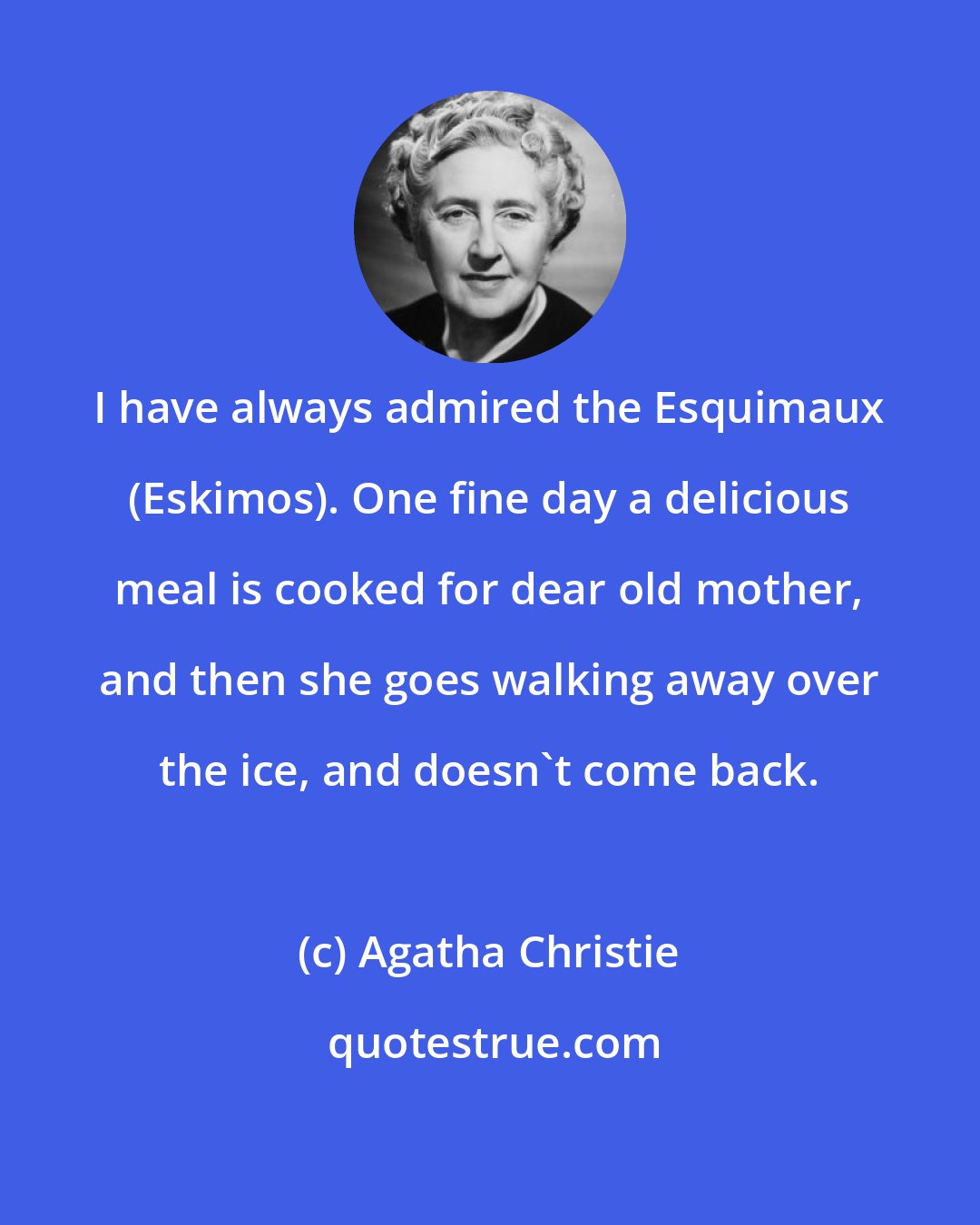 Agatha Christie: I have always admired the Esquimaux (Eskimos). One fine day a delicious meal is cooked for dear old mother, and then she goes walking away over the ice, and doesn't come back.