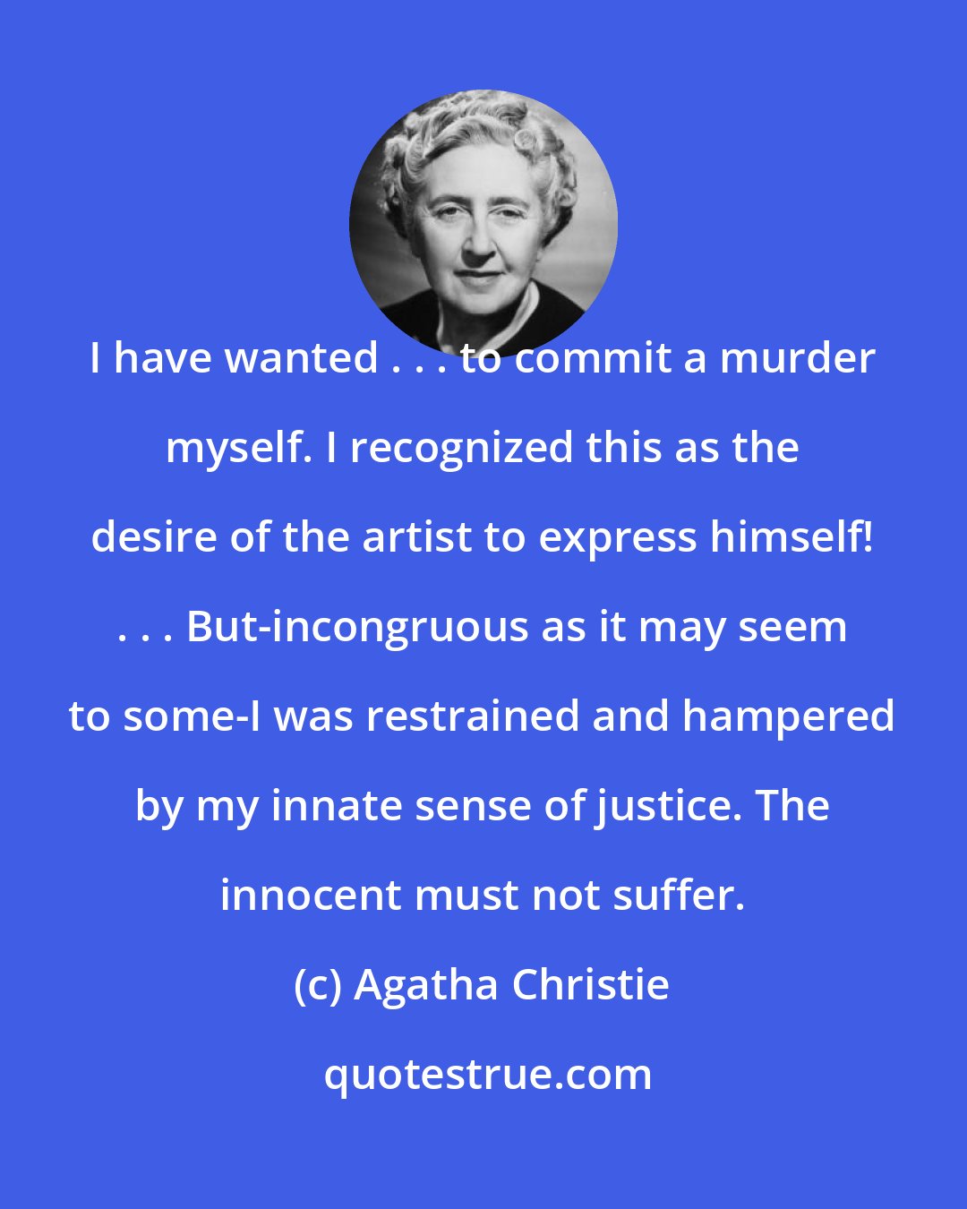 Agatha Christie: I have wanted . . . to commit a murder myself. I recognized this as the desire of the artist to express himself! . . . But-incongruous as it may seem to some-I was restrained and hampered by my innate sense of justice. The innocent must not suffer.