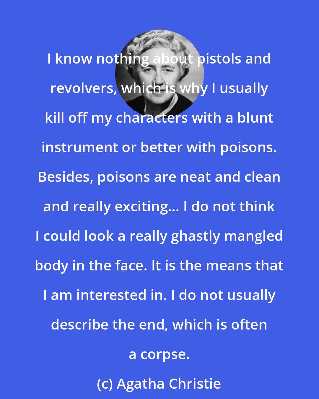 Agatha Christie: I know nothing about pistols and revolvers, which is why I usually kill off my characters with a blunt instrument or better with poisons. Besides, poisons are neat and clean and really exciting... I do not think I could look a really ghastly mangled body in the face. It is the means that I am interested in. I do not usually describe the end, which is often a corpse.