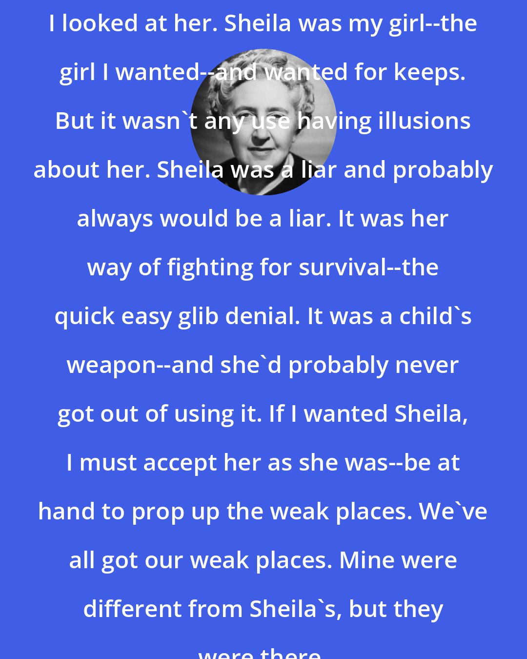 Agatha Christie: I looked at her. Sheila was my girl--the girl I wanted--and wanted for keeps. But it wasn't any use having illusions about her. Sheila was a liar and probably always would be a liar. It was her way of fighting for survival--the quick easy glib denial. It was a child's weapon--and she'd probably never got out of using it. If I wanted Sheila, I must accept her as she was--be at hand to prop up the weak places. We've all got our weak places. Mine were different from Sheila's, but they were there.