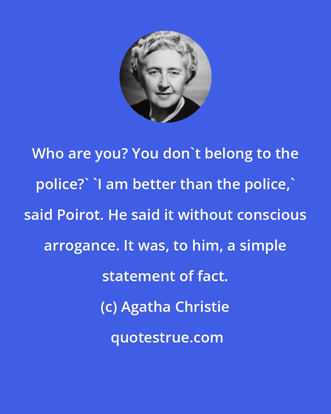 Agatha Christie: Who are you? You don't belong to the police?' 'I am better than the police,' said Poirot. He said it without conscious arrogance. It was, to him, a simple statement of fact.