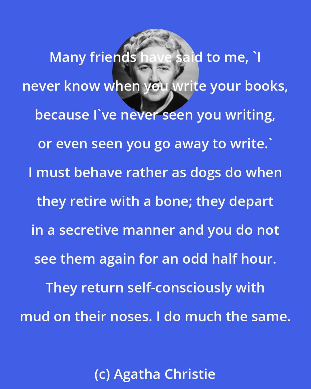 Agatha Christie: Many friends have said to me, 'I never know when you write your books, because I've never seen you writing, or even seen you go away to write.' I must behave rather as dogs do when they retire with a bone; they depart in a secretive manner and you do not see them again for an odd half hour. They return self-consciously with mud on their noses. I do much the same.