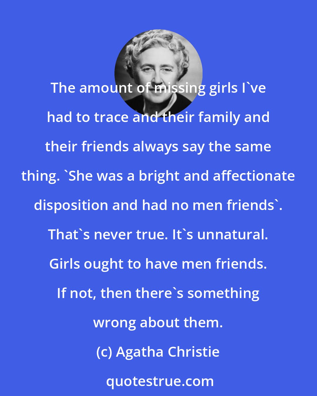 Agatha Christie: The amount of missing girls I've had to trace and their family and their friends always say the same thing. 'She was a bright and affectionate disposition and had no men friends'. That's never true. It's unnatural. Girls ought to have men friends. If not, then there's something wrong about them.