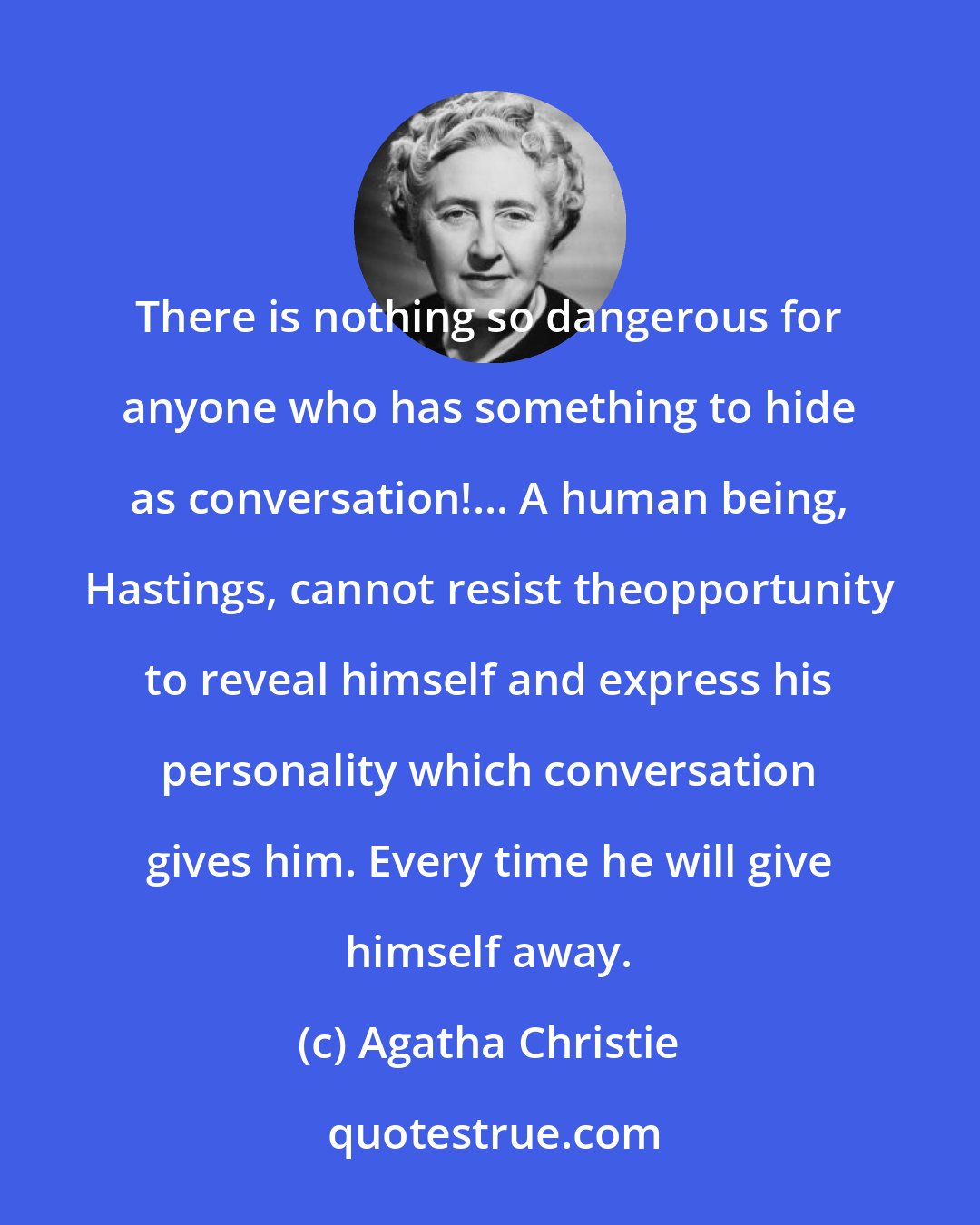 Agatha Christie: There is nothing so dangerous for anyone who has something to hide as conversation!... A human being, Hastings, cannot resist theopportunity to reveal himself and express his personality which conversation gives him. Every time he will give himself away.