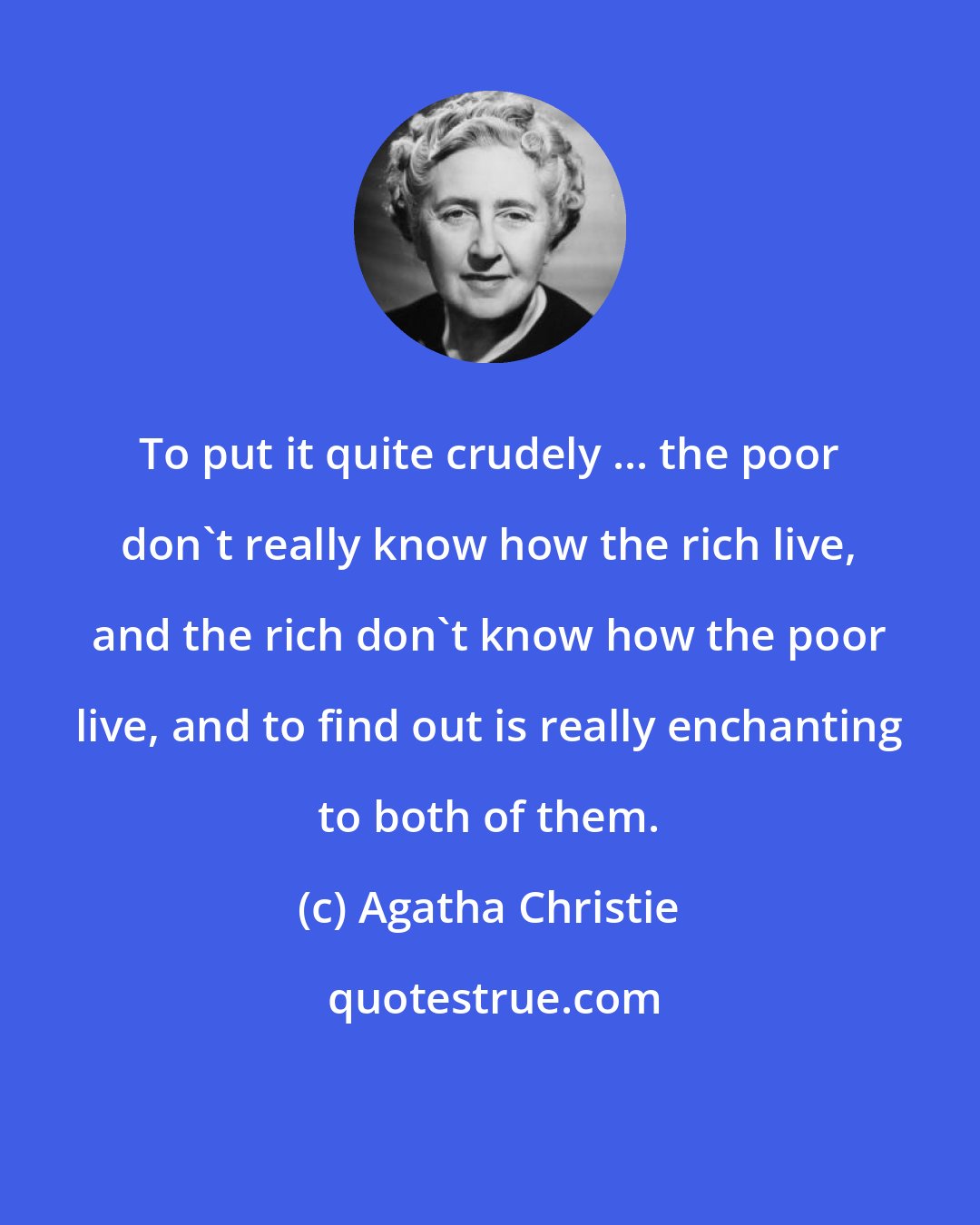 Agatha Christie: To put it quite crudely ... the poor don't really know how the rich live, and the rich don't know how the poor live, and to find out is really enchanting to both of them.