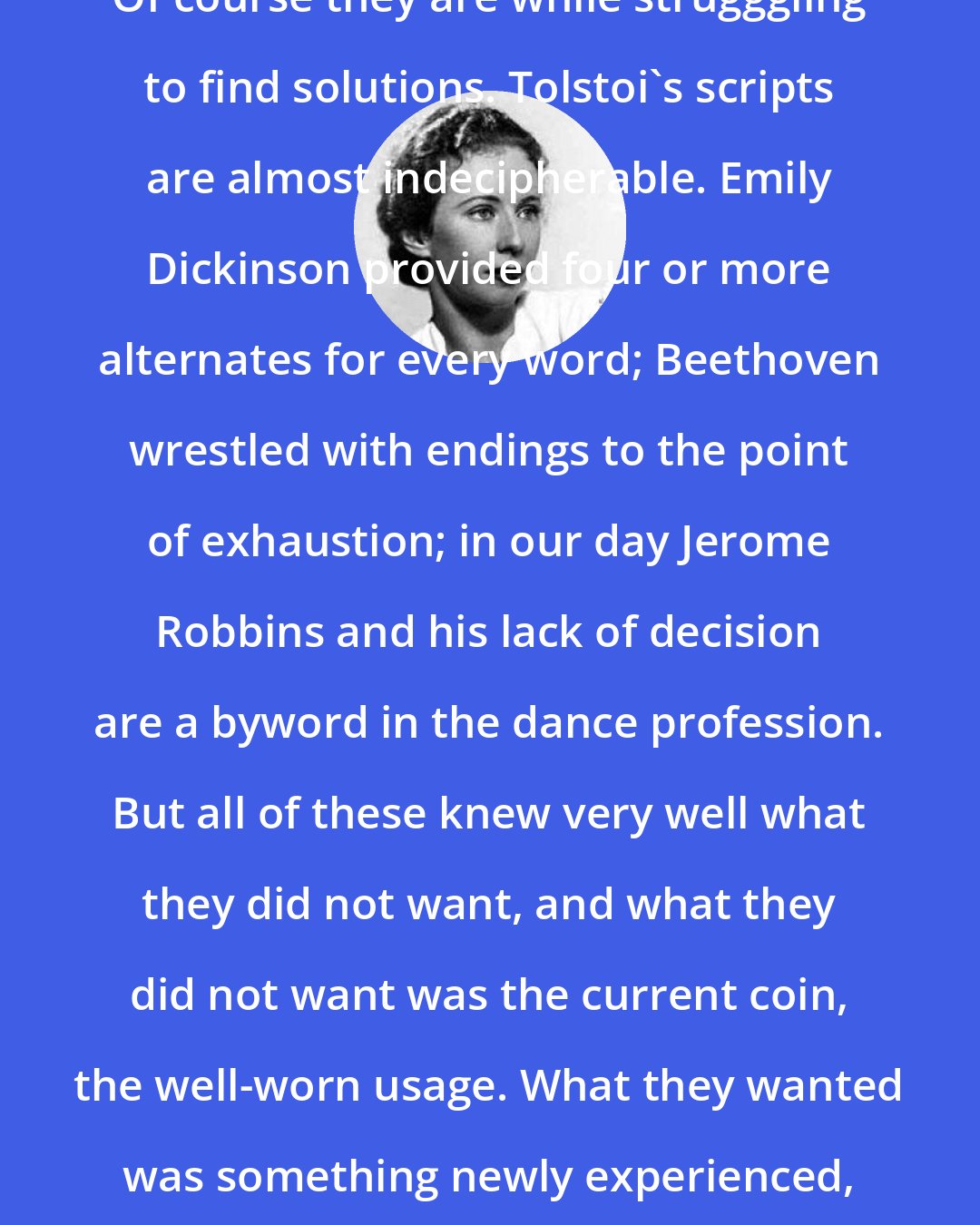 Agnes de Mille: great artists can be uncertain. Of course they are while strugggling to find solutions. Tolstoi's scripts are almost indecipherable. Emily Dickinson provided four or more alternates for every word; Beethoven wrestled with endings to the point of exhaustion; in our day Jerome Robbins and his lack of decision are a byword in the dance profession. But all of these knew very well what they did not want, and what they did not want was the current coin, the well-worn usage. What they wanted was something newly experienced, and therefore unknown and hard to attain.