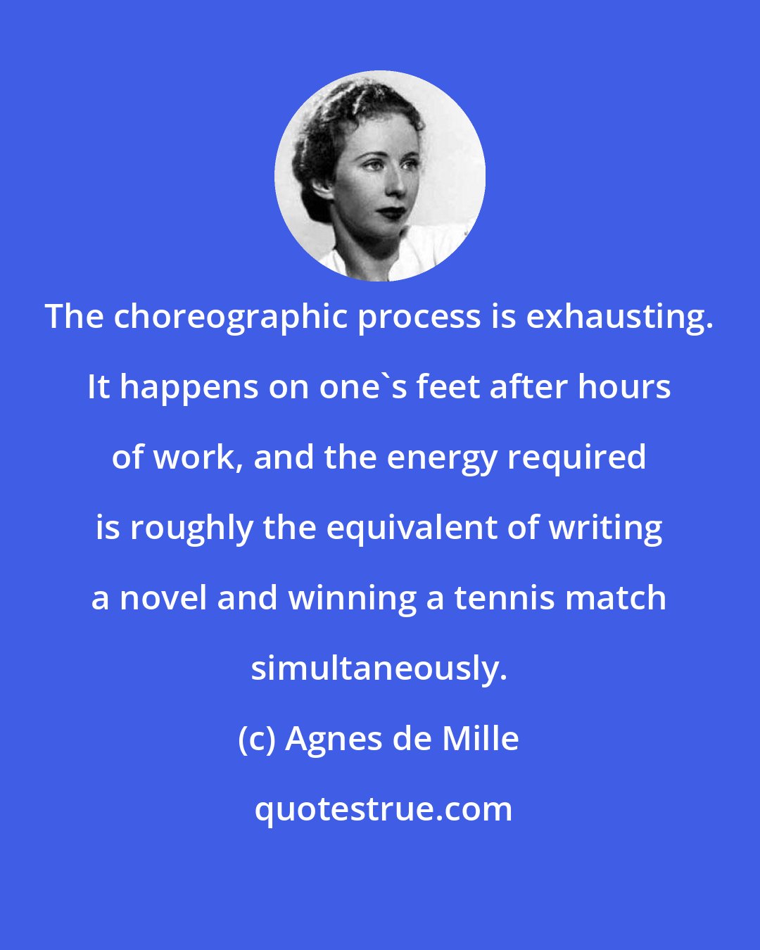 Agnes de Mille: The choreographic process is exhausting. It happens on one's feet after hours of work, and the energy required is roughly the equivalent of writing a novel and winning a tennis match simultaneously.