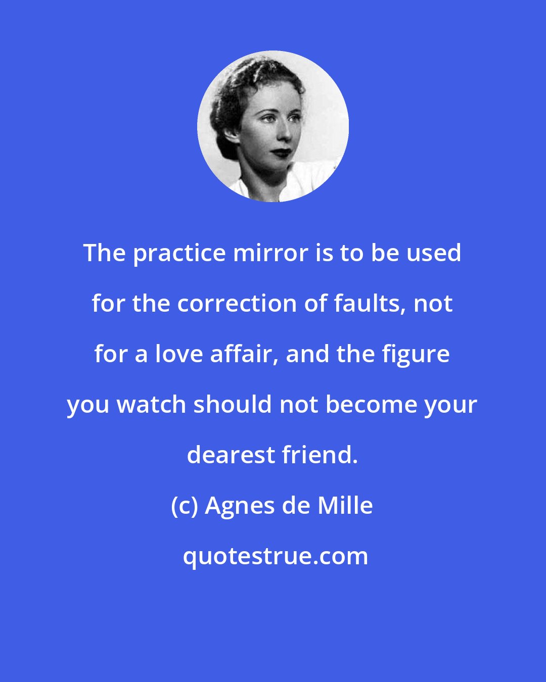 Agnes de Mille: The practice mirror is to be used for the correction of faults, not for a love affair, and the figure you watch should not become your dearest friend.