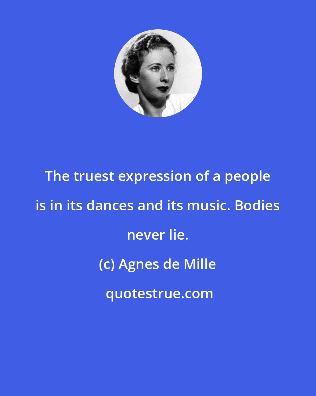 Agnes de Mille: The truest expression of a people is in its dances and its music. Bodies never lie.