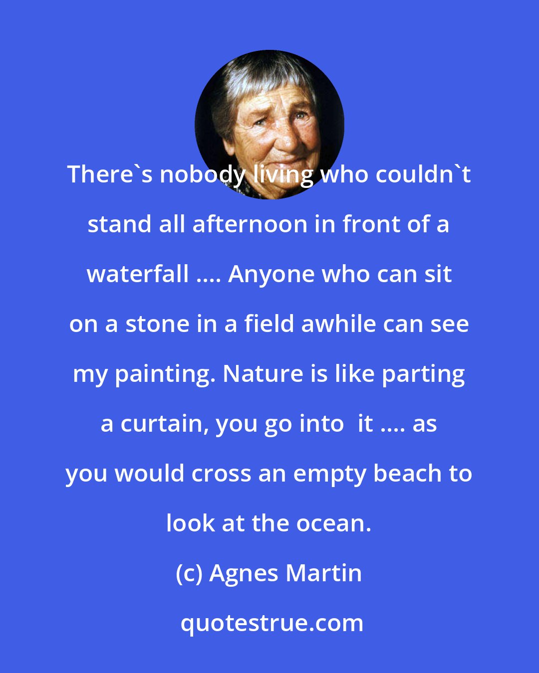 Agnes Martin: There's nobody living who couldn't stand all afternoon in front of a waterfall .... Anyone who can sit on a stone in a field awhile can see my painting. Nature is like parting a curtain, you go into  it .... as you would cross an empty beach to look at the ocean.