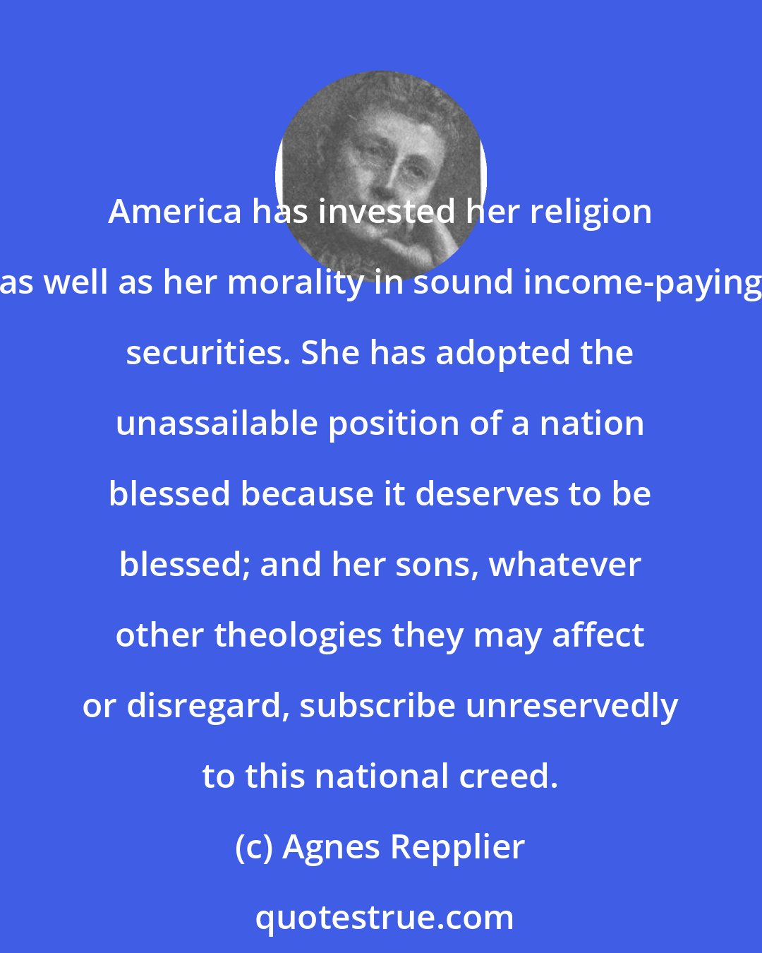 Agnes Repplier: America has invested her religion as well as her morality in sound income-paying securities. She has adopted the unassailable position of a nation blessed because it deserves to be blessed; and her sons, whatever other theologies they may affect or disregard, subscribe unreservedly to this national creed.