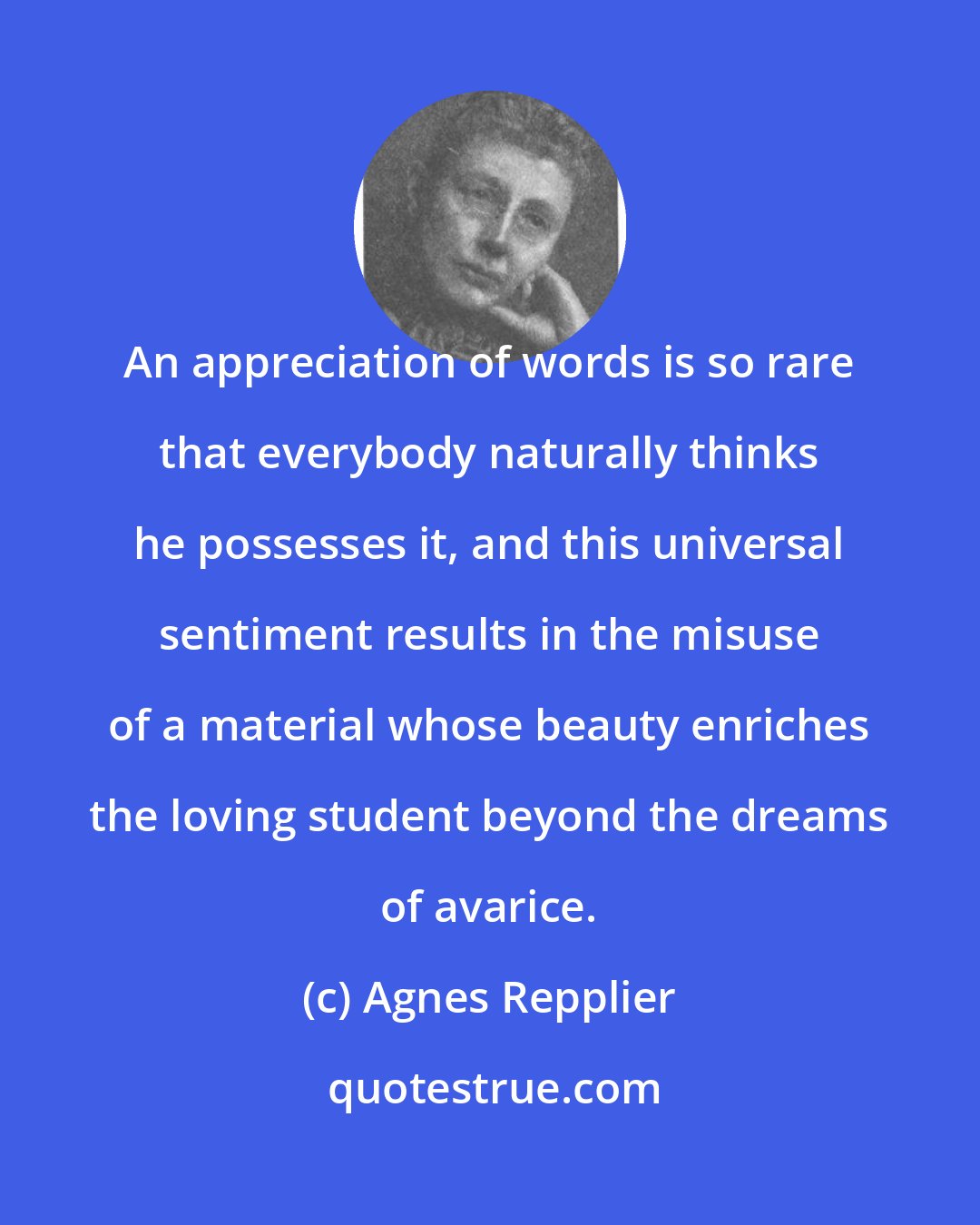 Agnes Repplier: An appreciation of words is so rare that everybody naturally thinks he possesses it, and this universal sentiment results in the misuse of a material whose beauty enriches the loving student beyond the dreams of avarice.