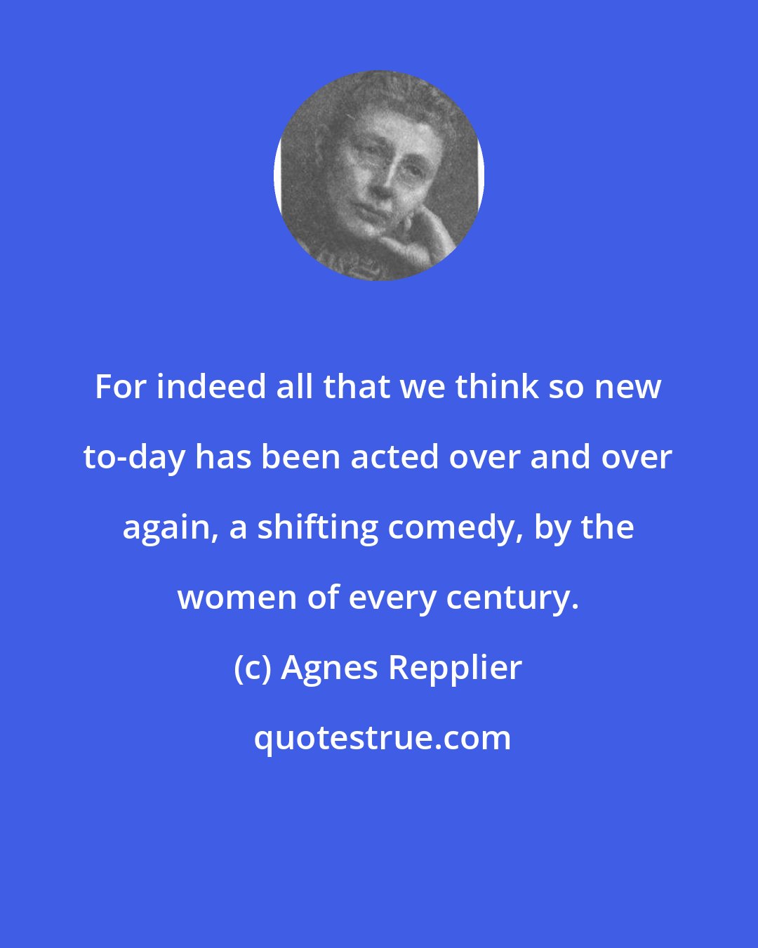Agnes Repplier: For indeed all that we think so new to-day has been acted over and over again, a shifting comedy, by the women of every century.
