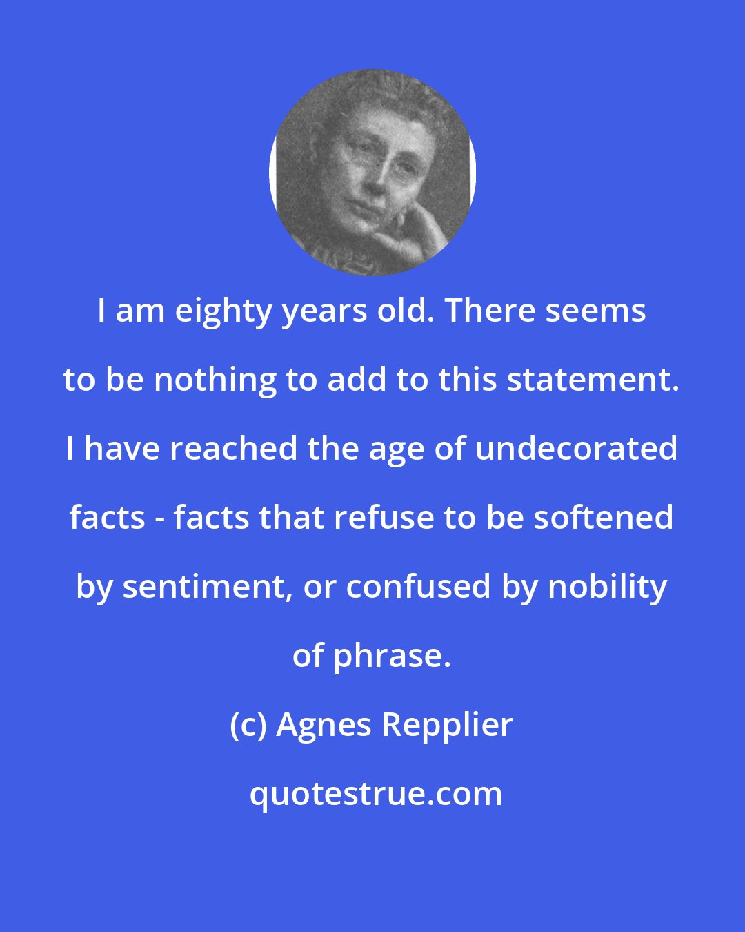 Agnes Repplier: I am eighty years old. There seems to be nothing to add to this statement. I have reached the age of undecorated facts - facts that refuse to be softened by sentiment, or confused by nobility of phrase.