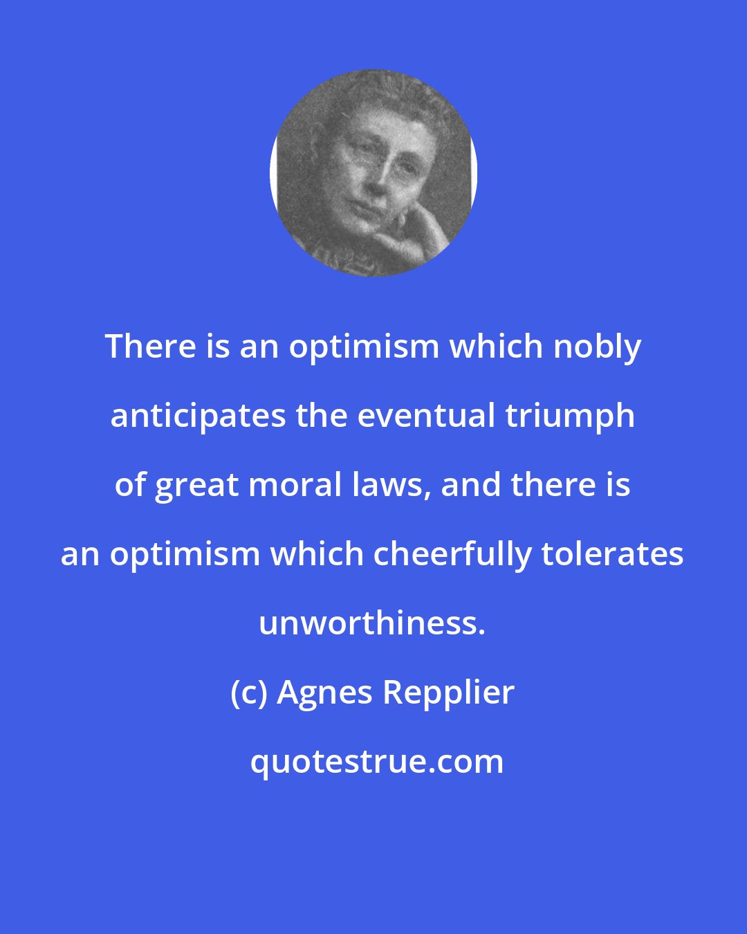 Agnes Repplier: There is an optimism which nobly anticipates the eventual triumph of great moral laws, and there is an optimism which cheerfully tolerates unworthiness.