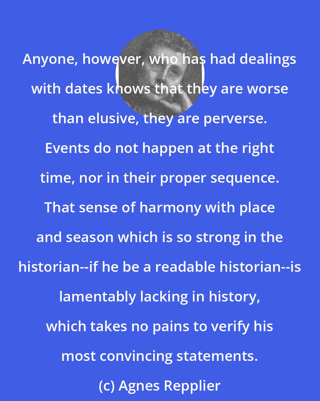 Agnes Repplier: Anyone, however, who has had dealings with dates knows that they are worse than elusive, they are perverse. Events do not happen at the right time, nor in their proper sequence. That sense of harmony with place and season which is so strong in the historian--if he be a readable historian--is lamentably lacking in history, which takes no pains to verify his most convincing statements.