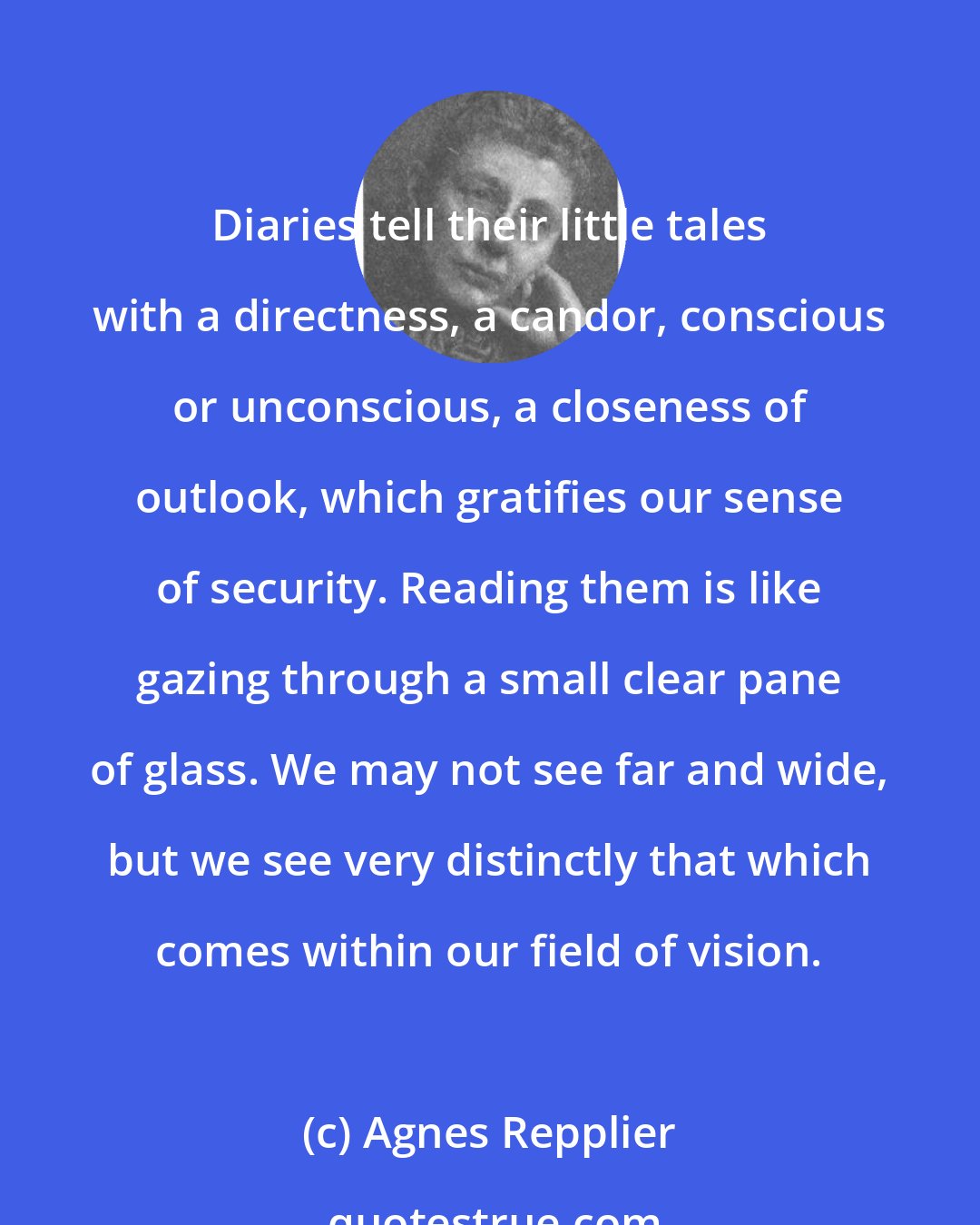 Agnes Repplier: Diaries tell their little tales with a directness, a candor, conscious or unconscious, a closeness of outlook, which gratifies our sense of security. Reading them is like gazing through a small clear pane of glass. We may not see far and wide, but we see very distinctly that which comes within our field of vision.