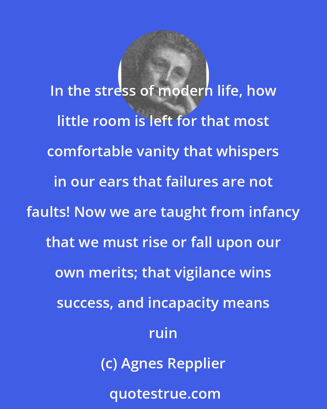 Agnes Repplier: In the stress of modern life, how little room is left for that most comfortable vanity that whispers in our ears that failures are not faults! Now we are taught from infancy that we must rise or fall upon our own merits; that vigilance wins success, and incapacity means ruin
