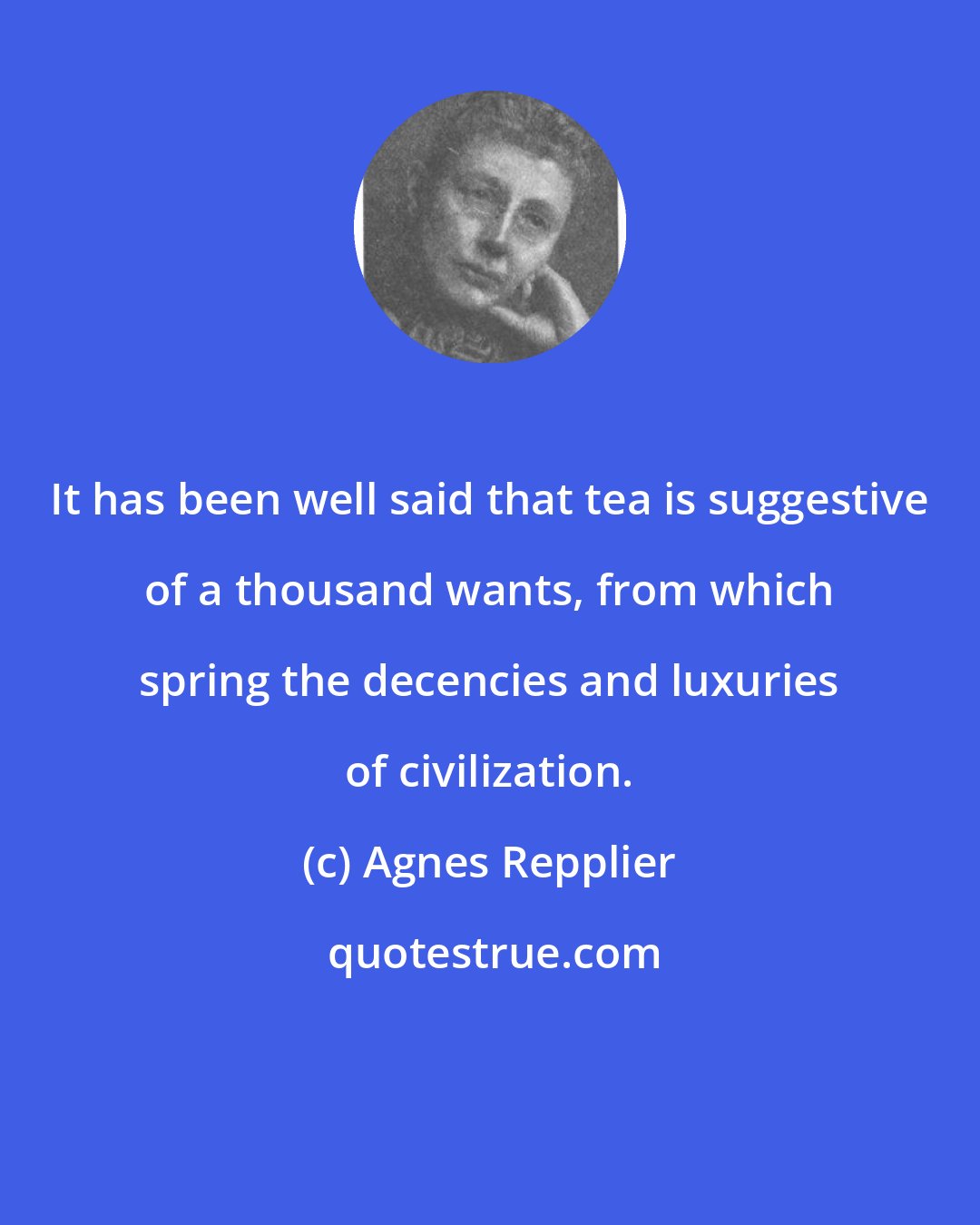 Agnes Repplier: It has been well said that tea is suggestive of a thousand wants, from which spring the decencies and luxuries of civilization.