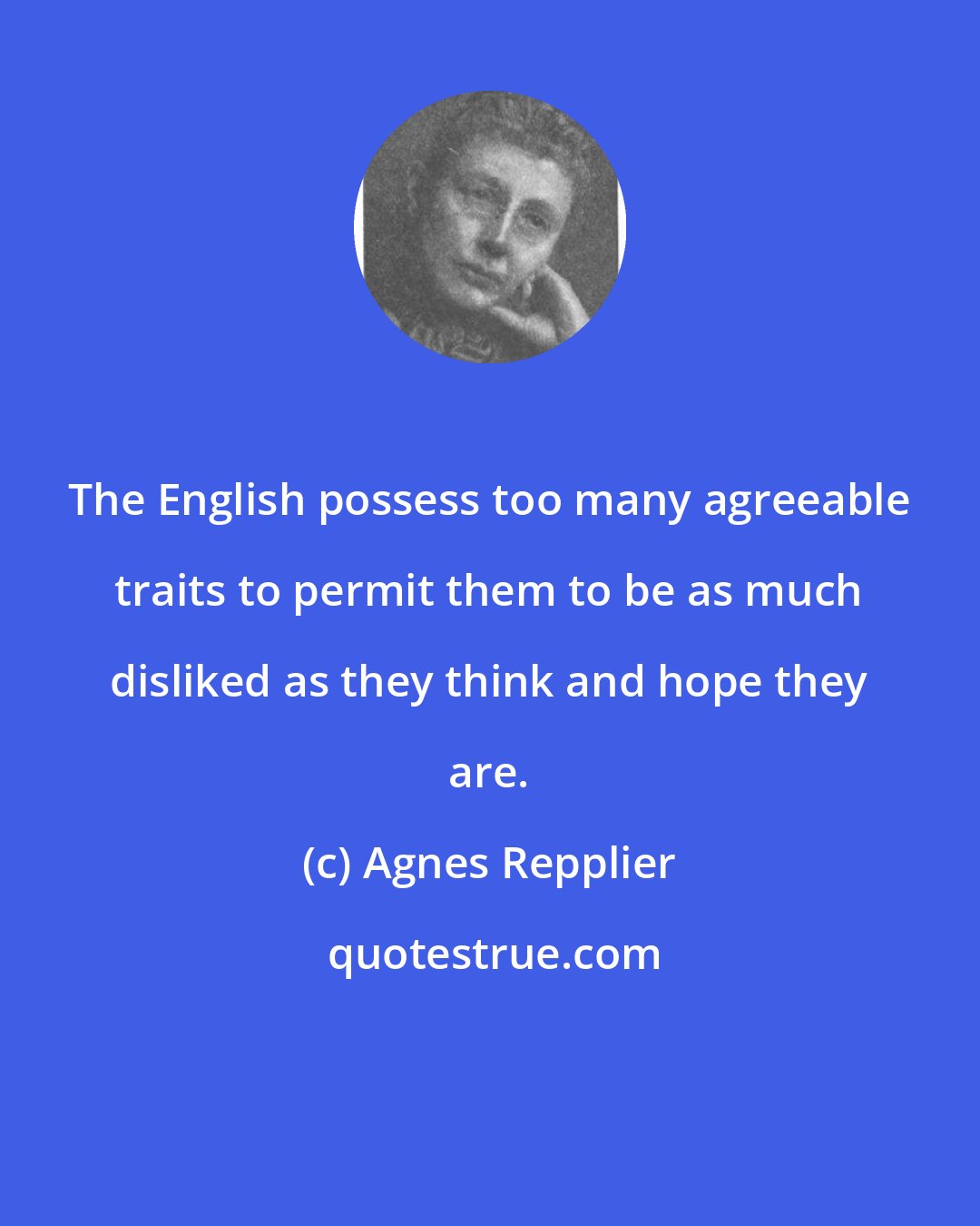 Agnes Repplier: The English possess too many agreeable traits to permit them to be as much disliked as they think and hope they are.