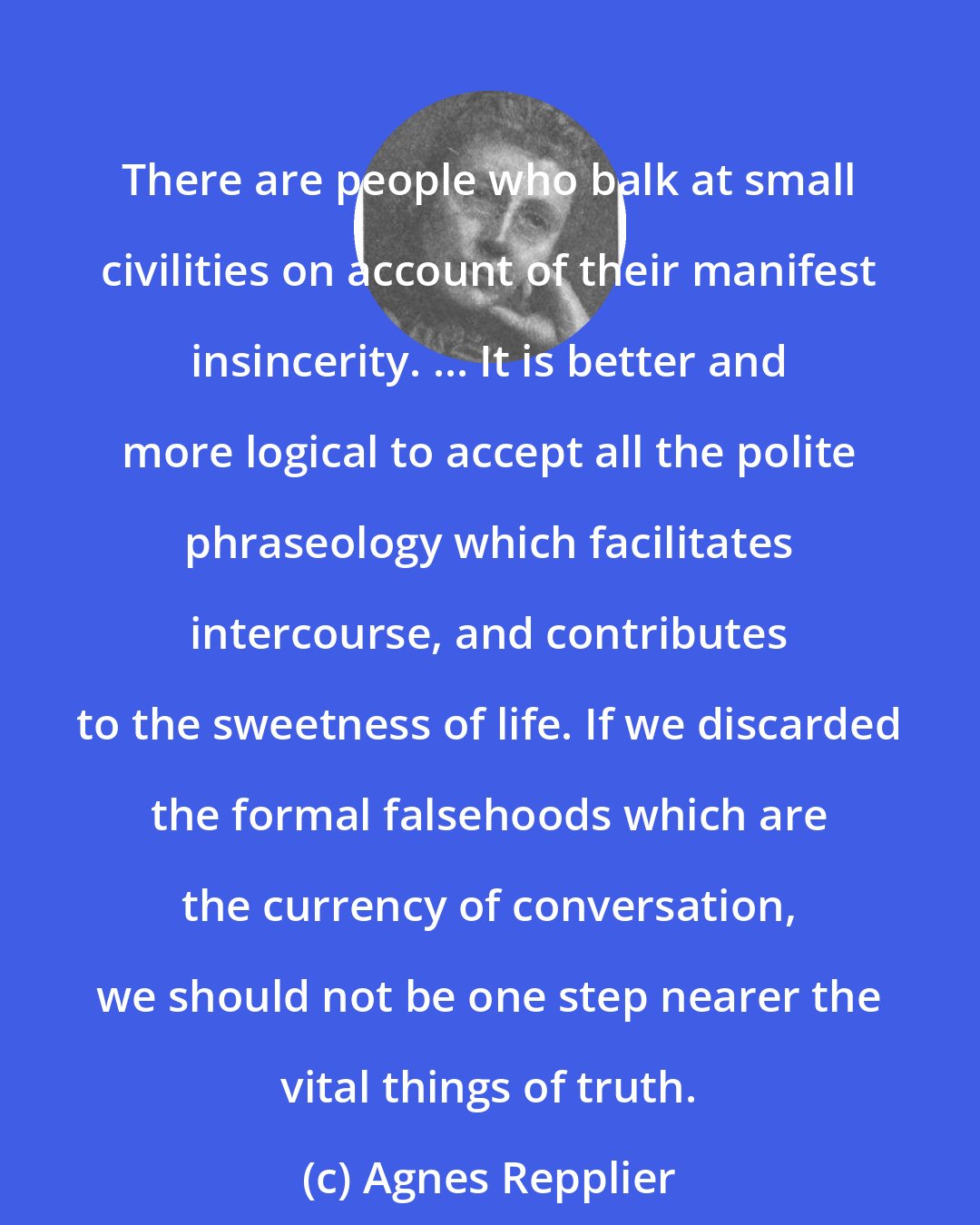 Agnes Repplier: There are people who balk at small civilities on account of their manifest insincerity. ... It is better and more logical to accept all the polite phraseology which facilitates intercourse, and contributes to the sweetness of life. If we discarded the formal falsehoods which are the currency of conversation, we should not be one step nearer the vital things of truth.