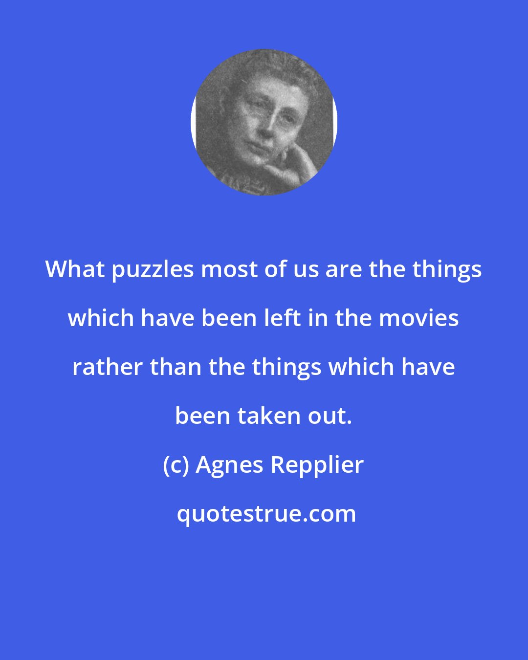 Agnes Repplier: What puzzles most of us are the things which have been left in the movies rather than the things which have been taken out.