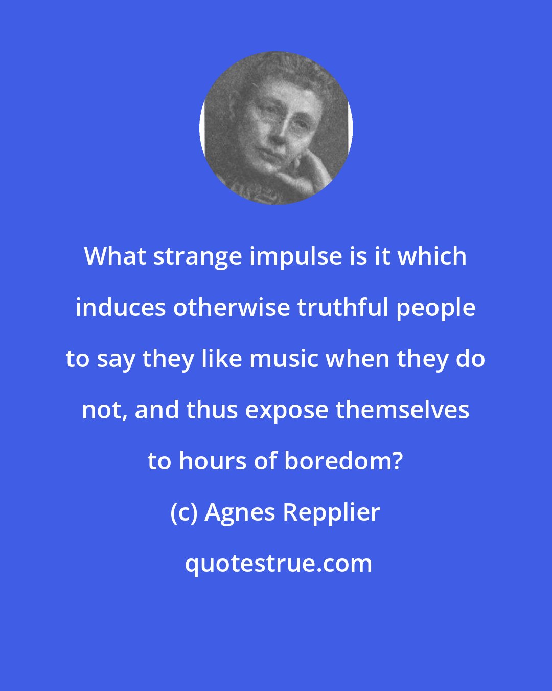 Agnes Repplier: What strange impulse is it which induces otherwise truthful people to say they like music when they do not, and thus expose themselves to hours of boredom?