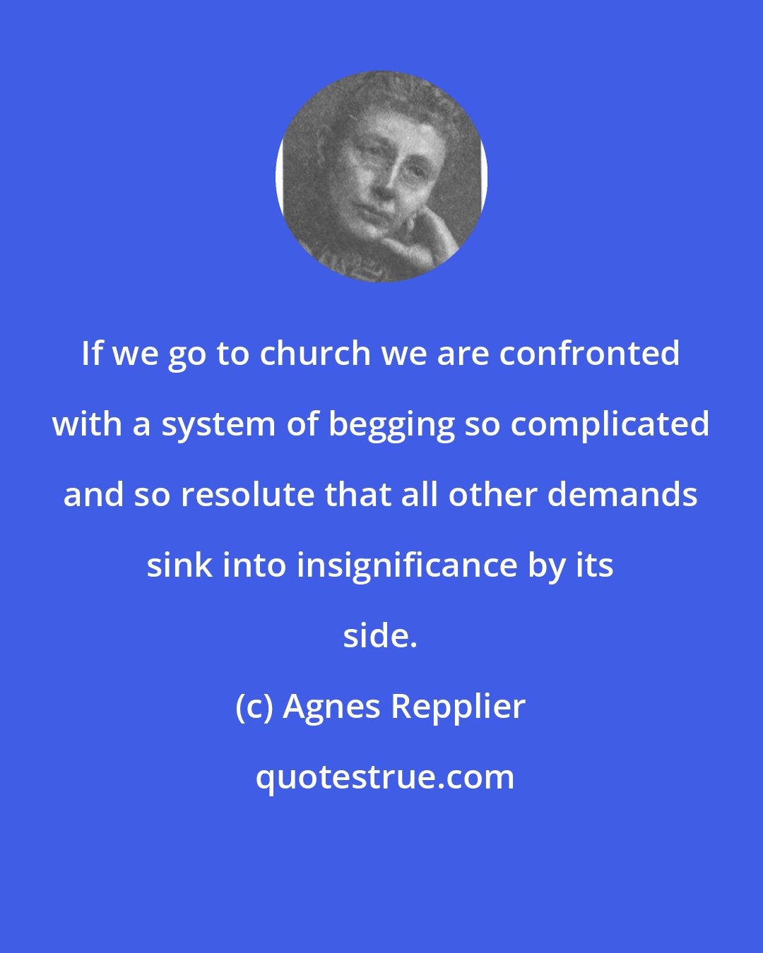 Agnes Repplier: If we go to church we are confronted with a system of begging so complicated and so resolute that all other demands sink into insignificance by its side.