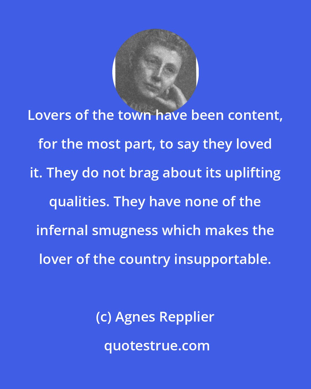 Agnes Repplier: Lovers of the town have been content, for the most part, to say they loved it. They do not brag about its uplifting qualities. They have none of the infernal smugness which makes the lover of the country insupportable.