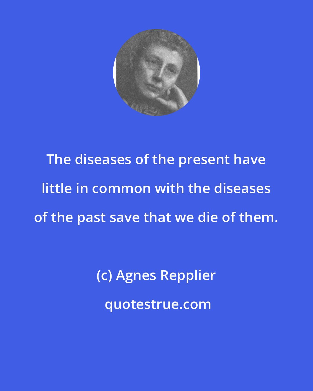 Agnes Repplier: The diseases of the present have little in common with the diseases of the past save that we die of them.