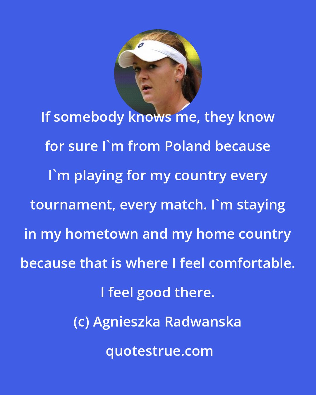 Agnieszka Radwanska: If somebody knows me, they know for sure I'm from Poland because I'm playing for my country every tournament, every match. I'm staying in my hometown and my home country because that is where I feel comfortable. I feel good there.