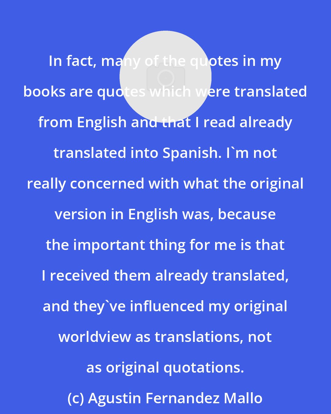 Agustin Fernandez Mallo: In fact, many of the quotes in my books are quotes which were translated from English and that I read already translated into Spanish. I'm not really concerned with what the original version in English was, because the important thing for me is that I received them already translated, and they've influenced my original worldview as translations, not as original quotations.