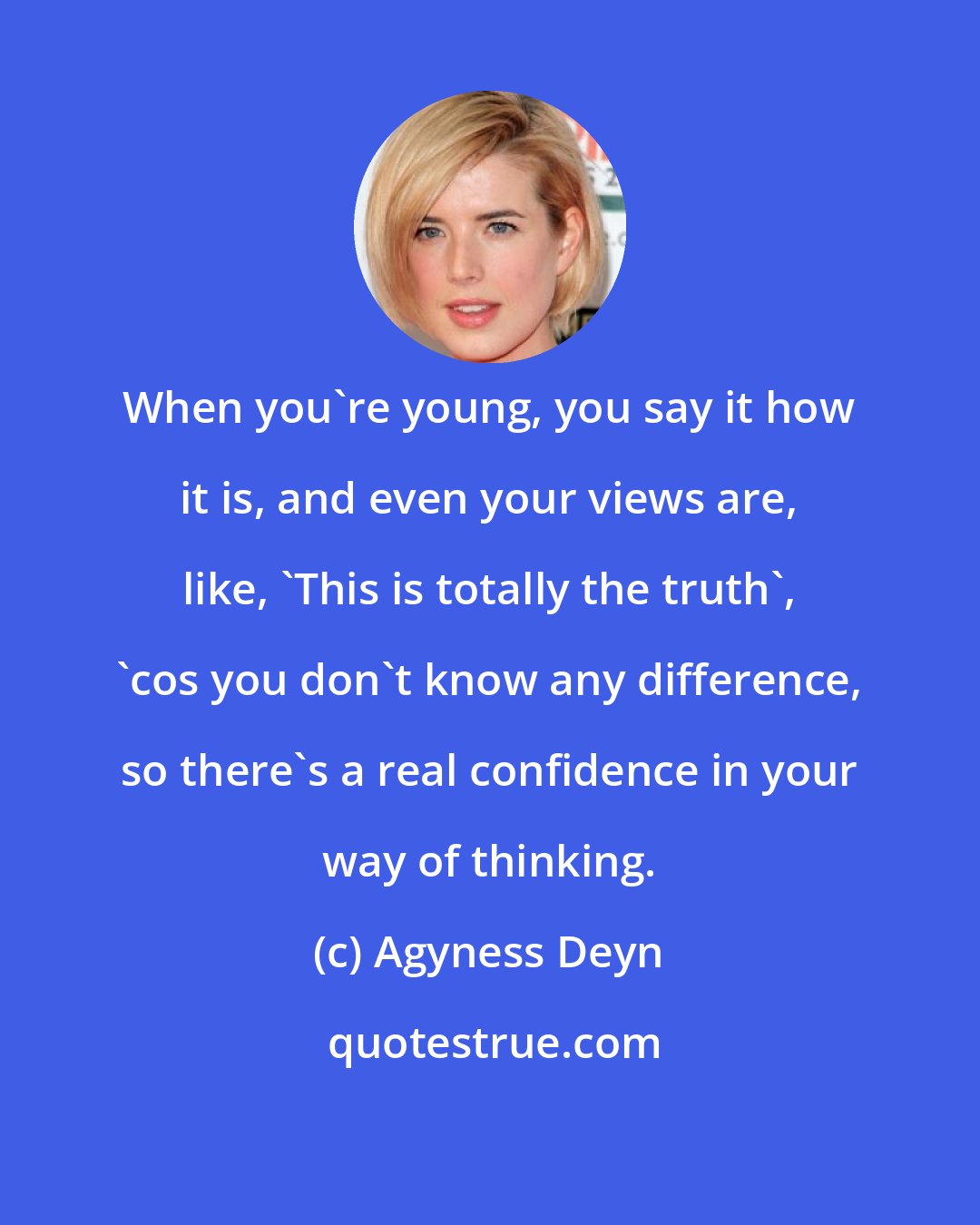 Agyness Deyn: When you're young, you say it how it is, and even your views are, like, 'This is totally the truth', 'cos you don't know any difference, so there's a real confidence in your way of thinking.