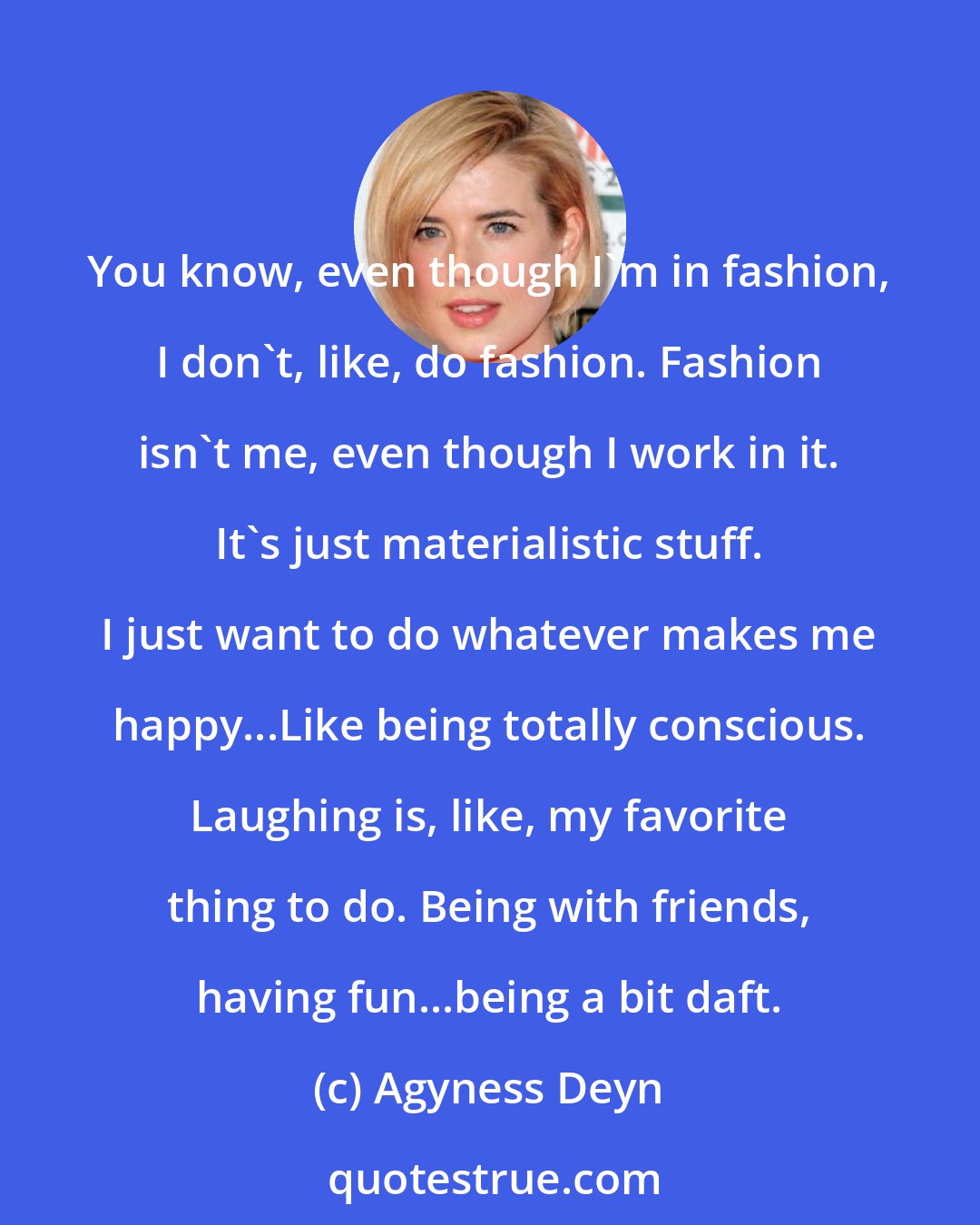 Agyness Deyn: You know, even though I'm in fashion, I don't, like, do fashion. Fashion isn't me, even though I work in it. It's just materialistic stuff. I just want to do whatever makes me happy...Like being totally conscious. Laughing is, like, my favorite thing to do. Being with friends, having fun...being a bit daft.