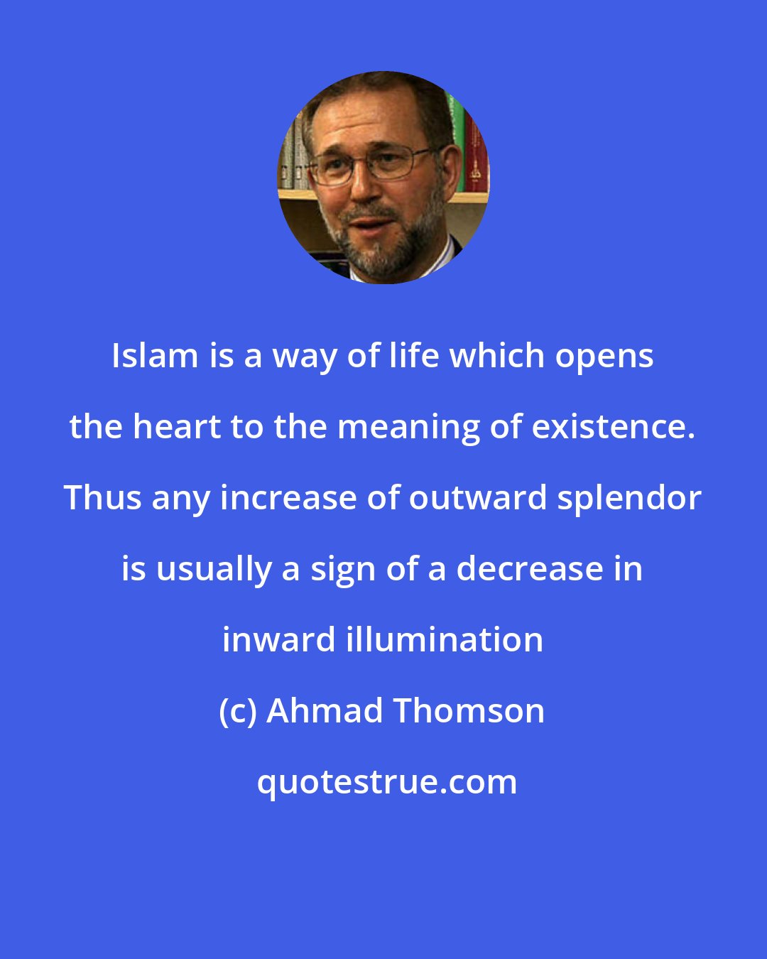 Ahmad Thomson: Islam is a way of life which opens the heart to the meaning of existence. Thus any increase of outward splendor is usually a sign of a decrease in inward illumination