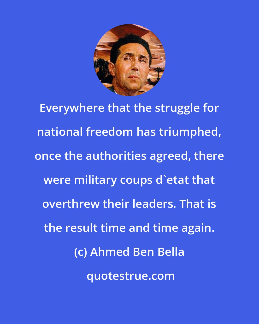 Ahmed Ben Bella: Everywhere that the struggle for national freedom has triumphed, once the authorities agreed, there were military coups d'etat that overthrew their leaders. That is the result time and time again.